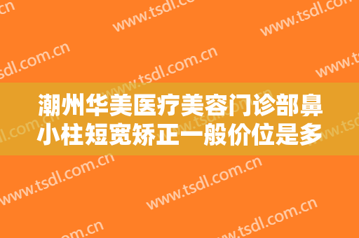 潮州华美医疗美容门诊部鼻小柱短宽矫正一般价位是多少?可靠吗?