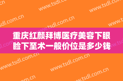 重庆红颜拜博医疗美容下眼睑下至术一般价位是多少钱?可靠吗?(重庆红颜拜博整形医院电话)