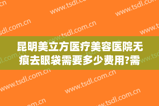 昆明美立方医疗美容医院无痕去眼袋需要多少费用?需要多久恢复?(昆明不开刀祛眼袋)