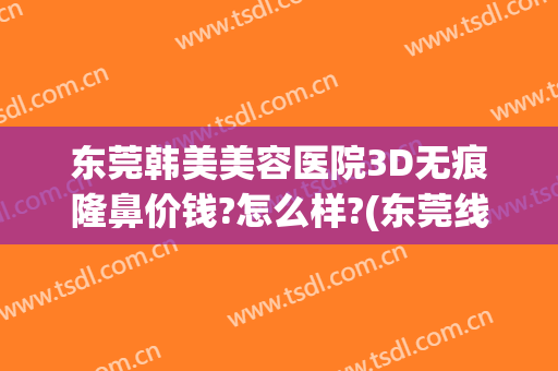 东莞韩美美容医院3D无痕隆鼻价钱?怎么样?(东莞线雕隆鼻需要多少钱)