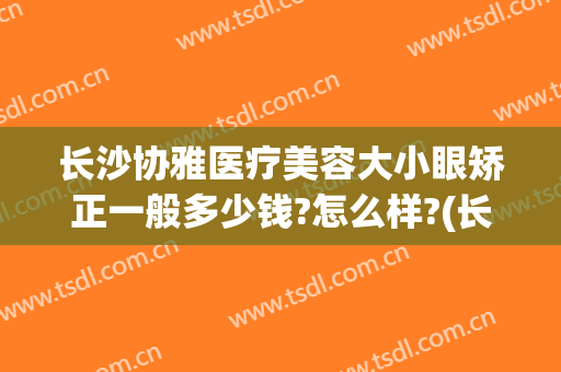 长沙协雅医疗美容大小眼矫正一般多少钱?怎么样?(长沙协雅医疗美容大小眼矫正一般多少钱?怎么样报销)