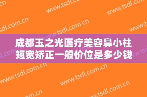 成都玉之光医疗美容鼻小柱短宽矫正一般价位是多少钱?有哪些优势?