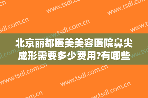 北京丽都医美美容医院鼻尖成形需要多少费用?有哪些优势?(鼻部美容整形费用)