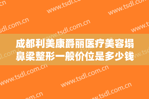 成都利美康爵丽医疗美容塌鼻梁整形一般价位是多少钱?靠谱吗?(贵阳利美康隆鼻怎么样)