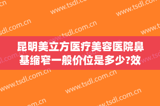 昆明美立方医疗美容医院鼻基缩窄一般价位是多少?效果怎么样?(昆明整形医院隆鼻哪家好)