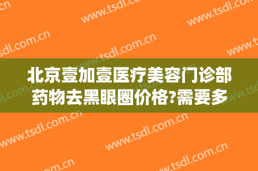 北京壹加壹医疗美容门诊部药物去黑眼圈价格?需要多久恢复?(北京壹加医疗美容医院怎么样)