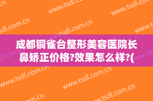 成都铜雀台整形美容医院长鼻矫正价格?效果怎么样?(铜雀台隆鼻整形)
