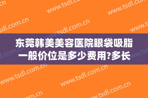 东莞韩美美容医院眼袋吸脂一般价位是多少费用?多长时间恢复?(东莞割眼袋多少钱)