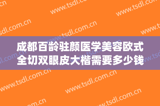 成都百龄驻颜医学美容欧式全切双眼皮大楷需要多少钱?效果怎么样?(成都百龄博雅做双眼皮)