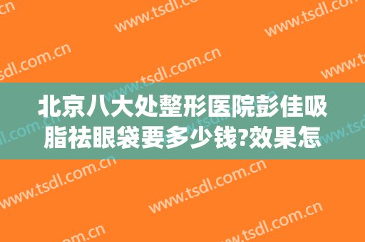 北京八大处整形医院彭佳吸脂祛眼袋要多少钱?效果怎么样?(整形医院去眼袋)