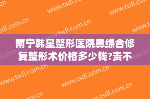 南宁韩星整形医院鼻综合修复整形术价格多少钱?贵不贵?(南宁韩国隆鼻医院)