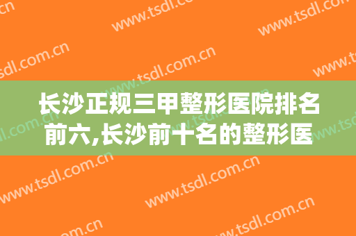 长沙正规三甲整形医院排名前六,长沙前十名的整形医院(长沙整形公立医院排名前十)