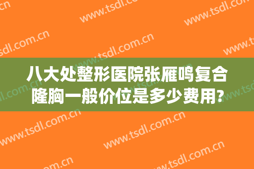八大处整形医院张雁鸣复合隆胸一般价位是多少费用?多长时间恢复?(八大处整形假体隆胸价格多少)