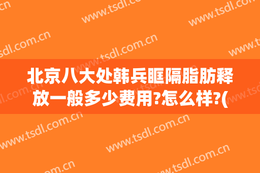 北京八大处韩兵眶隔脂肪释放一般多少费用?怎么样?(北京八大处面部脂肪填充多少钱)