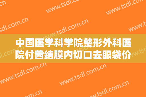 中国医学科学院整形外科医院付茜结膜内切口去眼袋价格表!有哪些优势?