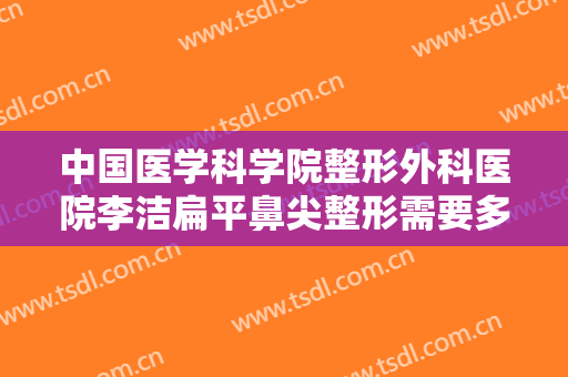 中国医学科学院整形外科医院李洁扁平鼻尖整形需要多少钱?效果怎么样?