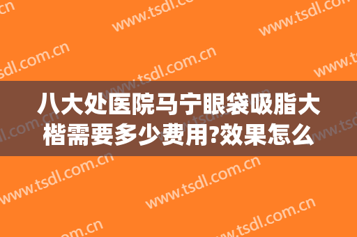 八大处医院马宁眼袋吸脂大楷需要多少费用?效果怎么样?(八大处做眼袋多少钱)