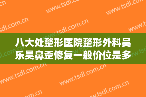 八大处整形医院整形外科吴乐昊鼻歪修复一般价位是多少钱?好不好?(鼻子歪整形需要多少钱)