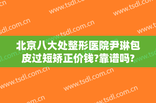 北京八大处整形医院尹琳包皮过短矫正价钱?靠谱吗?