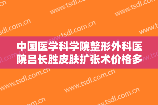 中国医学科学院整形外科医院吕长胜皮肤扩张术价格多少钱?靠谱吗?