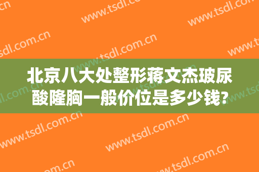 北京八大处整形蒋文杰玻尿酸隆胸一般价位是多少钱?需要多久恢复?(大分子玻尿酸隆胸)
