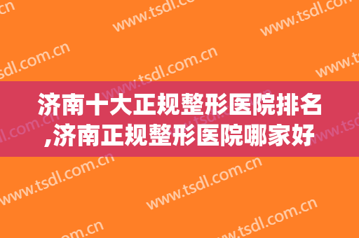 济南十大正规整形医院排名,济南正规整形医院哪家好？(济南有没有好的整形医院)