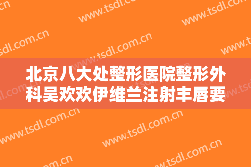 北京八大处整形医院整形外科吴欢欢伊维兰注射丰唇要多少钱?需要多久恢复?