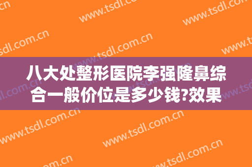 八大处整形医院李强隆鼻综合一般价位是多少钱?效果怎么样?(八大处整形是哪个医院)