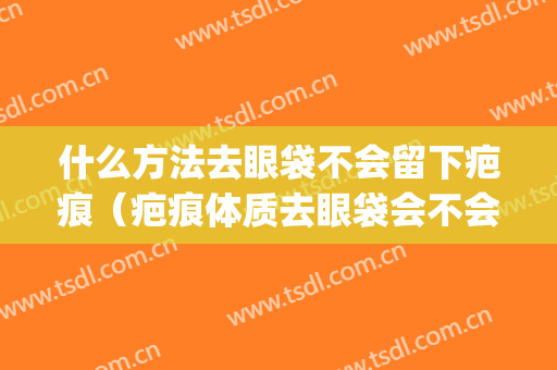 什么方法去眼袋不会留下疤痕（疤痕体质去眼袋会不会留下疤痕）(眼袋有疤痕)