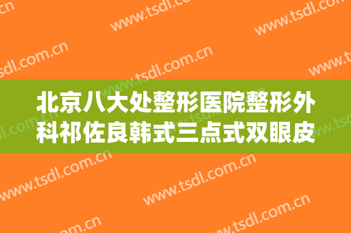 北京八大处整形医院整形外科祁佐良韩式三点式双眼皮价钱?可靠吗?(北京三甲双眼皮整形医院)