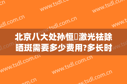 北京八大处孙恒赟激光祛除晒斑需要多少费用?多长时间恢复?(北京八大处激光祛斑怎么样)