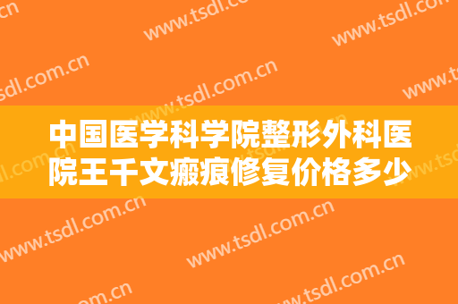 中国医学科学院整形外科医院王千文瘢痕修复价格多少钱?效果怎么样?