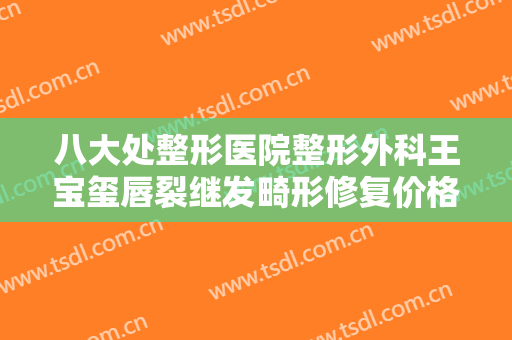 八大处整形医院整形外科王宝玺唇裂继发畸形修复价格多少钱?靠谱吗?
