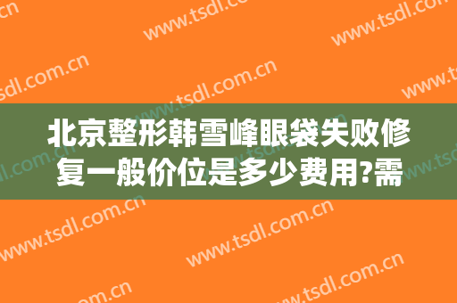 北京整形韩雪峰眼袋失败修复一般价位是多少费用?需要多久恢复?(北京双眼皮修复大概多少钱呢)