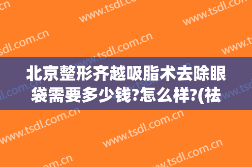 北京整形齐越吸脂术去除眼袋需要多少钱?怎么样?(祛眼袋整形要多少钱)