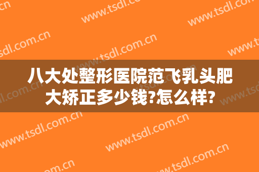 八大处整形医院范飞乳头肥大矫正多少钱?怎么样?