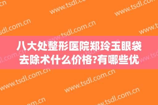 八大处整形医院郑玲玉眼袋去除术什么价格?有哪些优势?(祛眼袋的整形医院)