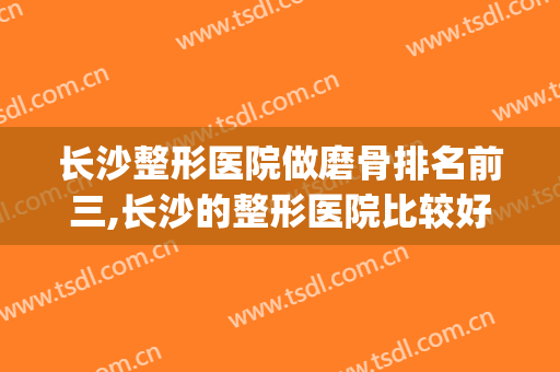 长沙整形医院做磨骨排名前三,长沙的整形医院比较好(长沙做整形最好的医院是哪家)