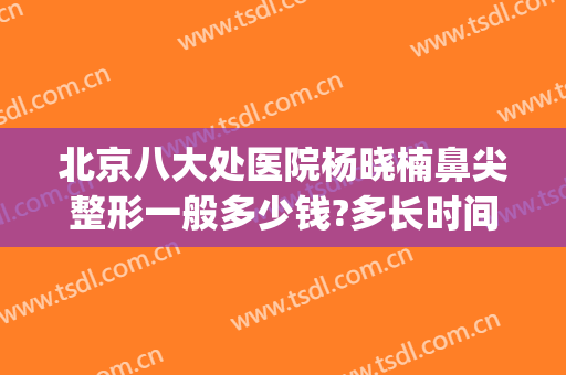 北京八大处医院杨晓楠鼻尖整形一般多少钱?多长时间恢复?(北京八大处整形外科医生)