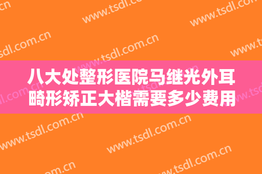 八大处整形医院马继光外耳畸形矫正大楷需要多少费用?有哪些优势?