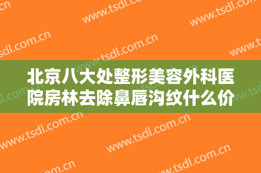 北京八大处整形美容外科医院房林去除鼻唇沟纹什么价格?有哪些优势?