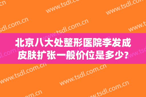 北京八大处整形医院李发成皮肤扩张一般价位是多少?效果怎么样?(好大夫在线北京八大处整形医院)