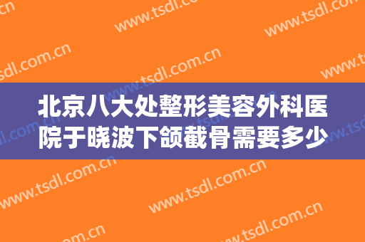 北京八大处整形美容外科医院于晓波下颌截骨需要多少费用?靠谱吗?(北京八大处整容整形医院)