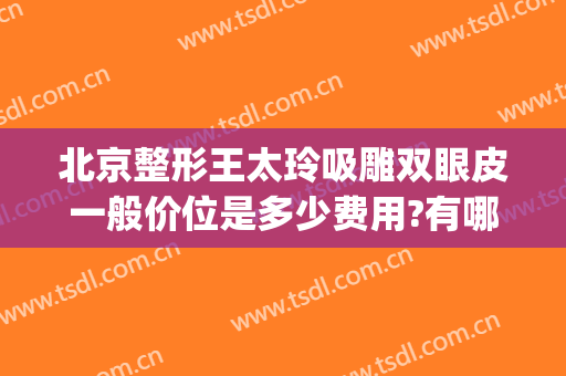 北京整形王太玲吸雕双眼皮一般价位是多少费用?有哪些优势?(北京整形医院面部吸脂)