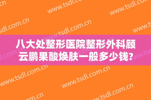 八大处整形医院整形外科顾云鹏果酸焕肤一般多少钱?需要多久恢复?