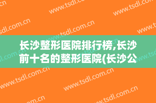 长沙整形医院排行榜,长沙前十名的整形医院(长沙公立整形医院排名前三的)