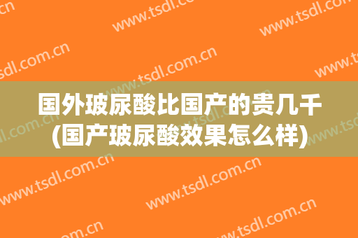 国外玻尿酸比国产的贵几千(国产玻尿酸效果怎么样)