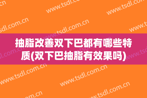 抽脂改善双下巴都有哪些特质(双下巴抽脂有效果吗)