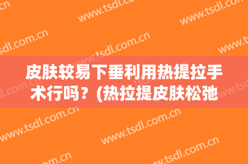 皮肤较易下垂利用热提拉手术行吗？(热拉提皮肤松弛)