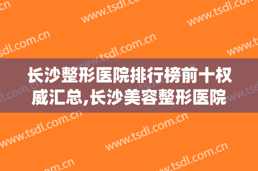 长沙整形医院排行榜前十权威汇总,长沙美容整形医院排行榜(长沙排名前十整形医院)
